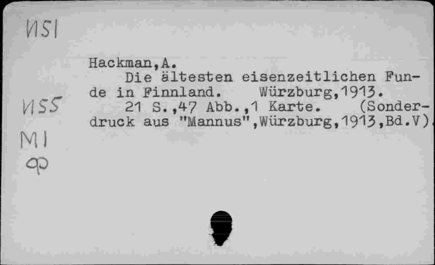 ﻿HSI
Hackman,А.
Die ältesten eisenzeitlichen Fun-de in Finnland. Würzburg,19^3•
И55	21 S. ,47 Abb. ,1 Karte. (Sonder-
druck aus ”Mannus"»Würzburg,191З,Bd.V)
Ml